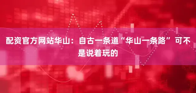 配资官方网站华山：自古一条道“华山一条路” 可不是说着玩的