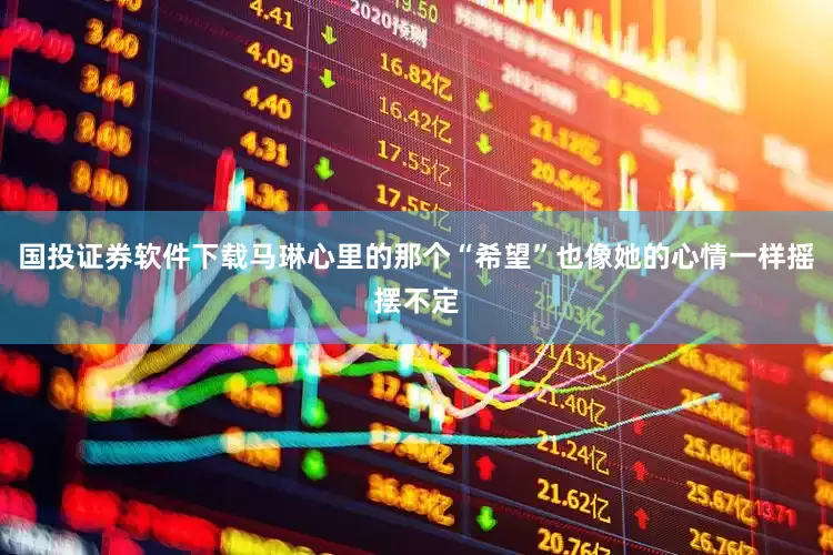 国投证券软件下载马琳心里的那个“希望”也像她的心情一样摇摆不定