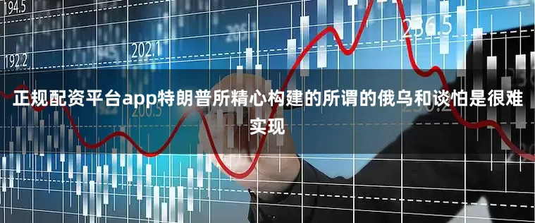 正规配资平台app特朗普所精心构建的所谓的俄乌和谈怕是很难实现