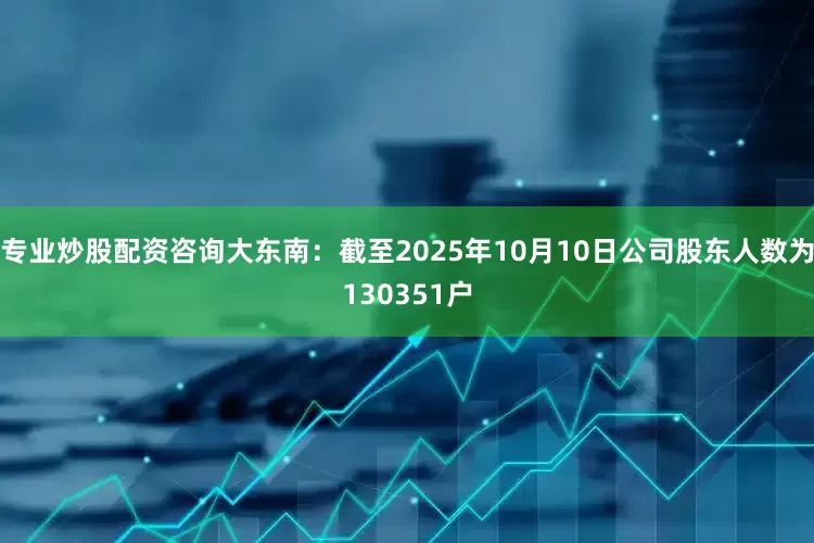 专业炒股配资咨询大东南：截至2025年10月10日公司股东人数为130351户