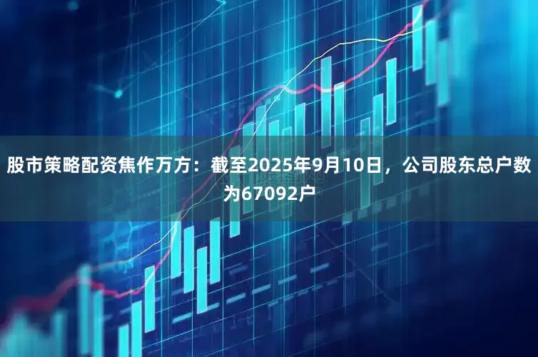 股市策略配资焦作万方：截至2025年9月10日，公司股东总户数为67092户