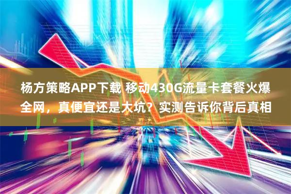 杨方策略APP下载 移动430G流量卡套餐火爆全网,真便宜还是大坑?实测告诉你背后真相