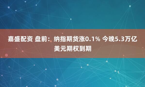 嘉盛配资 盘前：纳指期货涨0.1% 今晚5.3万亿美元期权到期