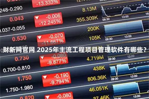 财新网官网 2025年主流工程项目管理软件有哪些?