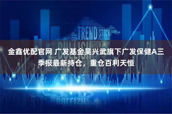 金鑫优配官网 广发基金吴兴武旗下广发保健A三季报最新持仓，重仓百利天恒