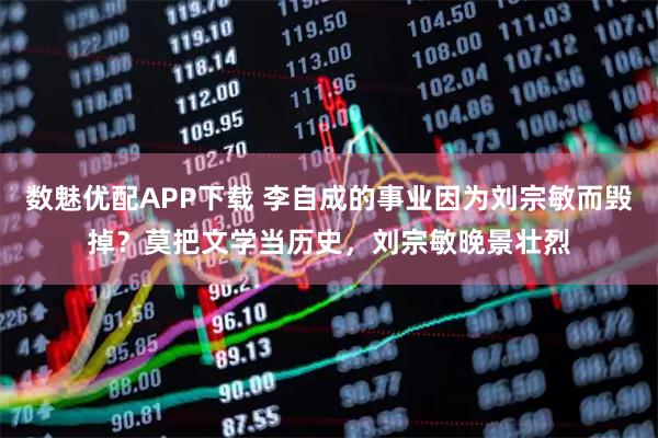 数魅优配APP下载 李自成的事业因为刘宗敏而毁掉？莫把文学当历史，刘宗敏晚景壮烈