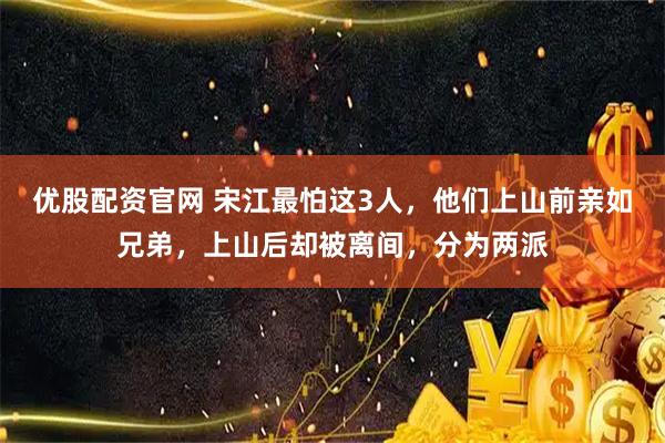 优股配资官网 宋江最怕这3人，他们上山前亲如兄弟，上山后却被离间，分为两派