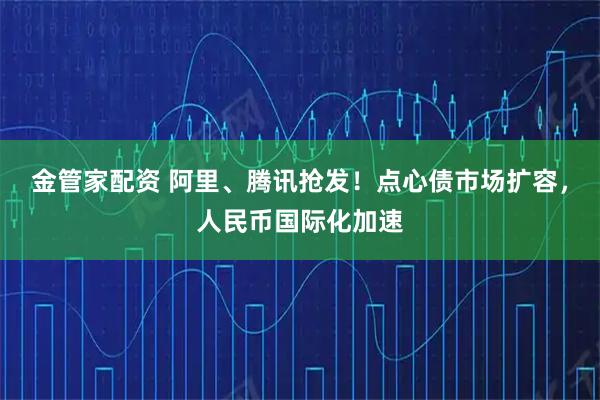 金管家配资 阿里、腾讯抢发!点心债市场扩容,人民币国际化加速