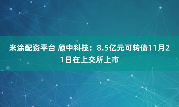 米涂配资平台 颀中科技：8.5亿元可转债11月21日在上交所上市