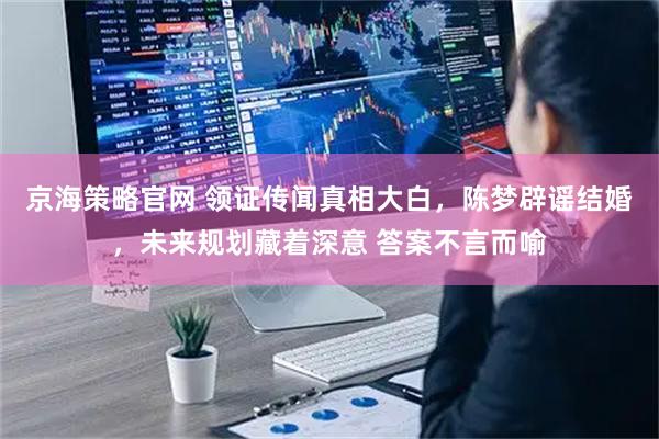 京海策略官网 领证传闻真相大白，陈梦辟谣结婚，未来规划藏着深意 答案不言而喻