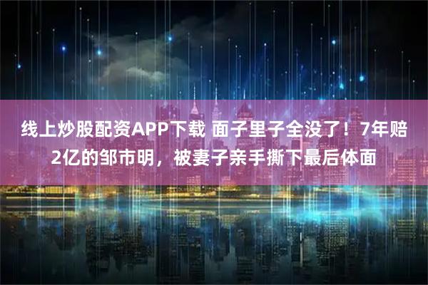 线上炒股配资APP下载 面子里子全没了！7年赔2亿的邹市明，被妻子亲手撕下最后体面