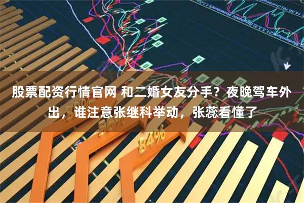 股票配资行情官网 和二婚女友分手？夜晚驾车外出，谁注意张继科举动，张蕊看懂了