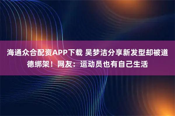 海通众合配资APP下载 吴梦洁分享新发型却被道德绑架！网友：运动员也有自己生活