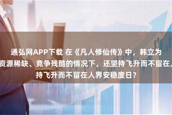通弘网APP下载 在《凡人修仙传》中,韩立为何在了解仙界资源稀缺、竞争残酷的情况下,还坚持飞升而不留在人界安稳度日?