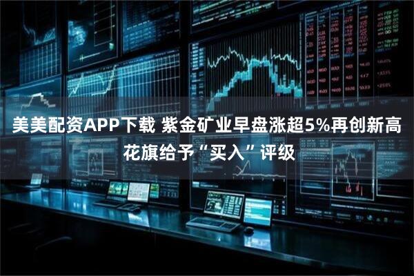 美美配资APP下载 紫金矿业早盘涨超5%再创新高 花旗给予“买入”评级