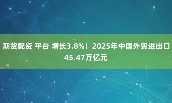 期货配资 平台 增长3.8%！2025年中国外贸进出口45.47万亿元