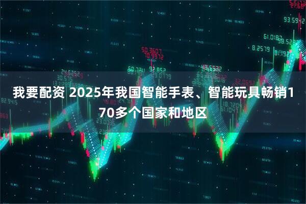 我要配资 2025年我国智能手表、智能玩具畅销170多个国家和地区