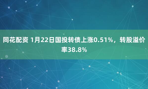 同花配资 1月22日国投转债上涨0.51%，转股溢价率38.8%