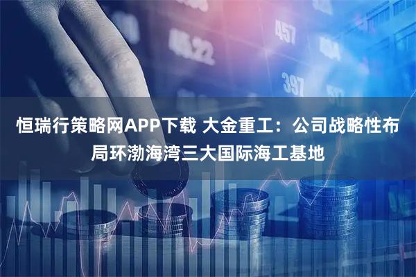 恒瑞行策略网APP下载 大金重工：公司战略性布局环渤海湾三大国际海工基地