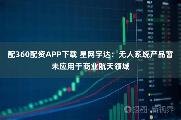 配360配资APP下载 星网宇达：无人系统产品暂未应用于商业航天领域