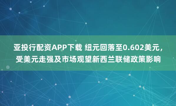 亚投行配资APP下载 纽元回落至0.602美元，受美元走强及市场观望新西兰联储政策影响