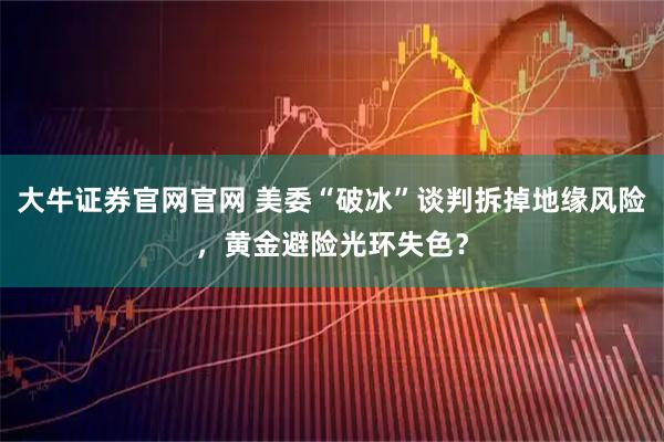 大牛证券官网官网 美委“破冰”谈判拆掉地缘风险，黄金避险光环失色？