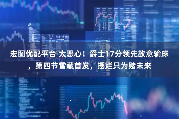宏图优配平台 太恶心！爵士17分领先故意输球，第四节雪藏首发，摆烂只为赌未来