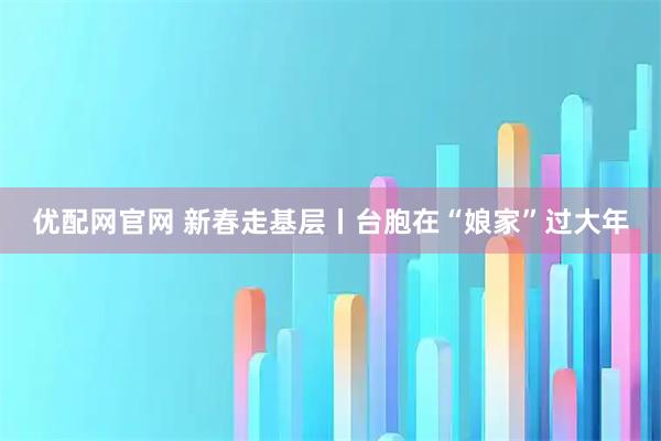 优配网官网 新春走基层丨台胞在“娘家”过大年