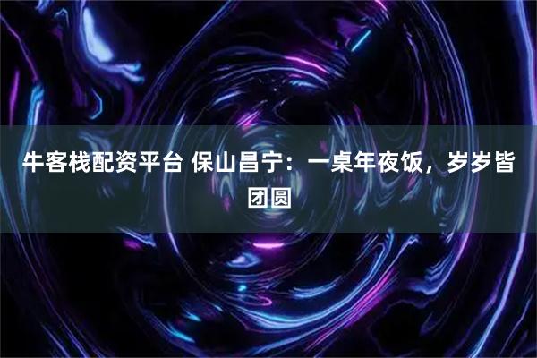 牛客栈配资平台 保山昌宁：一桌年夜饭，岁岁皆团圆