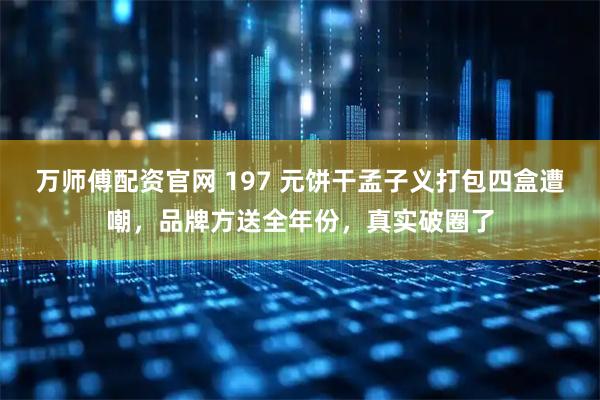 万师傅配资官网 197 元饼干孟子义打包四盒遭嘲，品牌方送全年份，真实破圈了