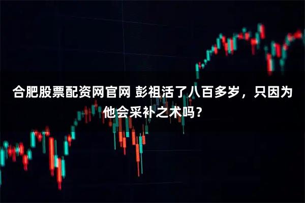 合肥股票配资网官网 彭祖活了八百多岁，只因为他会采补之术吗？