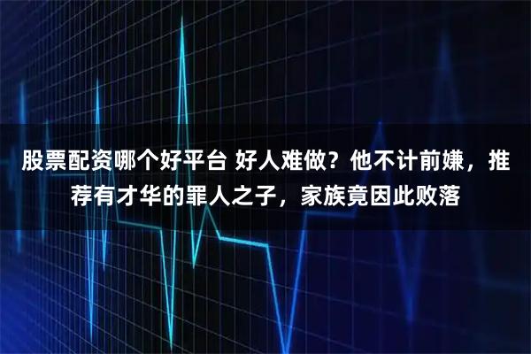 股票配资哪个好平台 好人难做？他不计前嫌，推荐有才华的罪人之子，家族竟因此败落