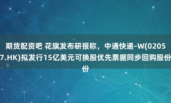 期货配资吧 花旗发布研报称,中通快递-W(02057.HK)拟发行15亿美元可换股优先票据同步回购股份