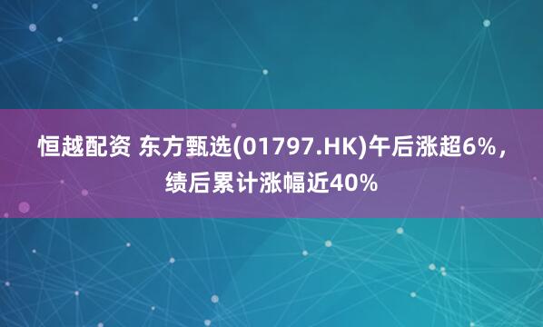 恒越配资 东方甄选(01797.HK)午后涨超6%，绩后累计涨幅近40%