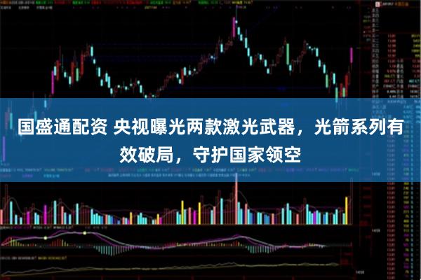 国盛通配资 央视曝光两款激光武器,光箭系列有效破局,守护国家领空