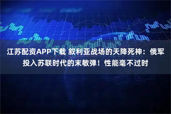 江苏配资APP下载 叙利亚战场的天降死神:俄军投入苏联时代的末敏弹!性能毫不过时
